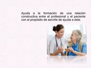 Ayuda a la formación de una relación
constructiva entre el profesional y el paciente
con el propósito de servirle de ayuda a éste.
 