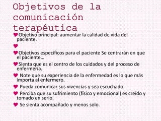 Objetivo principal: aumentar la calidad de vida del
paciente.

Objetivos específicos para el paciente Se centrarán en que
el paciente…
Sienta que es el centro de los cuidados y del proceso de
enfermería.
 Note que su experiencia de la enfermedad es lo que más
importa al enfermero.
 Pueda comunicar sus vivencias y sea escuchado.
 Perciba que su sufrimiento (físico y emocional) es creído y
tomado en serio.
 Se sienta acompañado y menos solo.
 