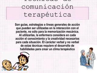 Técnicas de
comunicación
terapéutica
Son guías, estrategias o líneas generales de acción
que pueden ser utilizadas en la interacción con el
paciente, no sólo para la memorización mecánica.
Al utilizarlas, la enfermera considera en cada
acción el conocimiento y la creatividad necesarios
para cada situación. El carácter verbal y no verbal
de estas técnicas requiere el desarrollo de
habilidades para crear un clima terapéutico
 