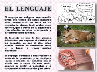 El lenguaje se configura como aquella
forma que tienen los seres humanos
para comunicarse. Se trata de un
conjunto de signos, tanto orales como
escritos, que a través de su significado
y su relación permiten la expresión y
la comunicación humana.
EL lenguaje es una de las grandes
diferencias que separan al hombre de
los animales, ya que si bien estos
últimos también se comunican entre
sí, lo hacen a través medios
instintivos.
El lenguaje comienza a desarrollarse a
partir de la gestación, y se configura
según la relación del individuo con el
mundo que lo rodea. De este modo,
aprende a emitir, a escuchar y a
comprender ciertos sonidos y no otros.
 