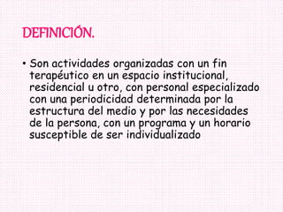 DEFINICIÓN.
• Son actividades organizadas con un fin
terapéutico en un espacio institucional,
residencial u otro, con personal especializado
con una periodicidad determinada por la
estructura del medio y por las necesidades
de la persona, con un programa y un horario
susceptible de ser individualizado
 