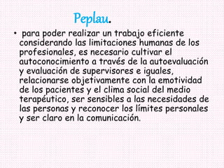 • para poder realizar un trabajo eficiente
considerando las limitaciones humanas de los
profesionales, es necesario cultivar el
autoconocimiento a través de la autoevaluación
y evaluación de supervisores e iguales,
relacionarse objetivamente con la emotividad
de los pacientes y el clima social del medio
terapéutico, ser sensibles a las necesidades de
las personas y reconocer los límites personales
y ser claro en la comunicación.
Peplau.
 