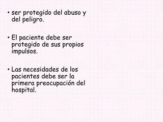• ser protegido del abuso y
del peligro.
• El paciente debe ser
protegido de sus propios
impulsos.
• Las necesidades de los
pacientes debe ser la
primera preocupación del
hospital.
 