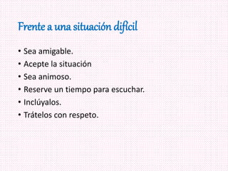 Frente a una situación difícil
• Sea amigable.
• Acepte la situación
• Sea animoso.
• Reserve un tiempo para escuchar.
• Inclúyalos.
• Trátelos con respeto.
 