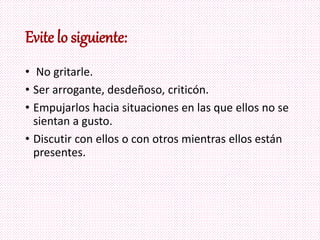 Evite lo siguiente:
• No gritarle.
• Ser arrogante, desdeñoso, criticón.
• Empujarlos hacia situaciones en las que ellos no se
sientan a gusto.
• Discutir con ellos o con otros mientras ellos están
presentes.
 