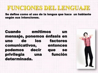 Se define como el uso de la lengua que hace un hablante
según sus intenciones.
Cuando emitimos un
mensaje, ponemos énfasis en
uno de los factores
comunicativos, entonces
podemos decir que se
privilegia una función
determinada.
 
