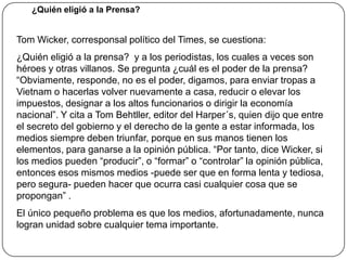 Los medios críticos, que no escribían ni vivían del y para el poder, ahora enfrentan una mayor competencia, al tiempo que pierden lectores ante el desinterés social ante la cosa pública. Eso puede llevar a que no sobrevivan precisamente los mejores (paradójicamente, los otrora medios oficiales son los que mejor se han acomodado frente al gobierno del cambio).La Relación de los Medios y el PoderEl análisis y la utilización de los datos es hoy la función fundamental de muchas instituciones que forman parte de la infraestructura de la información (agencias de prensa, institutos de estudio de la opinión pública, centros de documentación) y de múltiples discplinas (estadística, economía, sociología, psicología, investigación operacional, análisis de sistemas). En gran medida, la comunicación se ha convertido en un sistema de señales e instrucciones que permite reforzar el poder de las grandes organizaciones, ya sean públicas o privadas, nacionales o trasnacionales. Esas organizaciones (o tecnoestructuras) tienen una capacidad de previsión y decisión y, por consiguiente, unas posibilidades de mando muy superiores a las de los demás sectores sociales, que están dispersos y que solamente disponen de fragmentos de información” (Un sólo mundo, voces múltiples) 