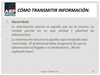 Cómo Transmitir Información.Sinceridad: La información sincera es aquella que no se recorta. La verdad parcial no es una verdad ( plenitud de información).La información sincera es aquella cuya recepción está controlada . El profesional debe asegurarse de que la información ha llegado a su destinatario. ¿Me he explicado bien?.Hugo A. González T. Ps.13