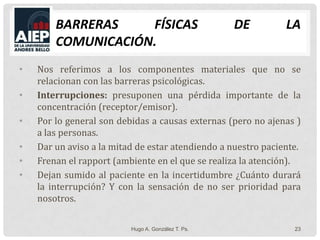 Barreras Físicas de la Comunicación.Nos referimos a los componentes materiales que no se relacionan con las barreras psicológicas.Interrupciones: presuponen una pérdida importante de la concentración (receptor/emisor).Por lo general son debidas a causas externas (pero no ajenas ) a las personas.Dar un aviso a la mitad de estar atendiendo a nuestro paciente.Frenan el rapport (ambiente en el que se realiza la atención).Dejan sumido al paciente en la incertidumbre ¿Cuánto durará la interrupción? Y con la sensación de no ser prioridad para nosotros.Hugo A. González T. Ps.23