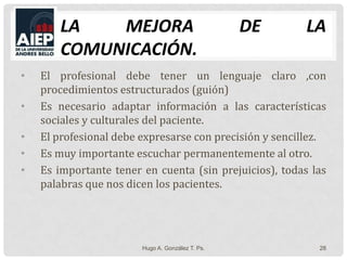 La mejora de la comunicación.El profesional debe tener un lenguaje claro ,con procedimientos estructurados (guión)Es necesario adaptar información a las características sociales y culturales del paciente.El profesional debe expresarse con precisión y sencillez.Es muy importante escuchar permanentemente al otro.Es importante tener en cuenta (sin prejuicios), todas las palabras que nos dicen los pacientes.Hugo A. González T. Ps.28