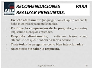 Recomendaciones para realizar preguntas.Escuche atentamente (no juegue con el lápiz o rellene la ficha mientras el paciente le habla).Verifique la comprensión de la pregunta ¿ me estoy explicando bien?¿Me entiende?.Responda directamente,  evitemos frases como “Bueno….”, “es que…”, “Ahora no sabría decirle…”Trate todas las preguntas como bien intencionadas .No conteste sin saber la respuesta.Hugo A. González T. Ps.29