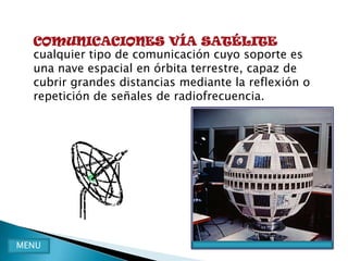 COMUNICACIONES VÍA SATÉLITE
  cualquier tipo de comunicación cuyo soporte es
  una nave espacial en órbita terrestre, capaz de
  cubrir grandes distancias mediante la reflexión o
  repetición de señales de radiofrecuencia.




MENU
 