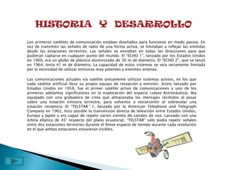 HISTORIA Y DESARROLLO
Los primeros satélites de comunicación estaban diseñados para funcionar en modo pasivo. En
vez de transmitir las señales de radio de una forma activa, se limitaban a reflejar las emitidas
desde las estaciones terrestres. Las señales se enviaban en todas las direcciones para que
pudieran captarse en cualquier punto del mundo. El “ECHO 1”, lanzado por los Estados Unidos
en 1960, era un globo de plástico aluminizado de 30 m de diámetro. El “ECHO 2”, que se lanzó
en 1964, tenía 41 m de diámetro. La capacidad de estos sistemas se veía seriamente limitada
por la necesidad de utilizar emisoras muy potentes y enormes antenas.

Las comunicaciones actuales vía satélite únicamente utilizan sistemas activos, en los que
cada satélite artificial lleva su propio equipo de recepción y emisión. Score, lanzado por
Estados Unidos en 1958, fue el primer satélite activo de comunicaciones y uno de los
primeros adelantos significativos en la exploración del espacio (véase Astronáutica). Iba
equipado con una grabadora de cinta que almacenaba los mensajes recibidos al pasar
sobre una estación emisora terrestre, para volverlos a retransmitir al sobrevolar una
estación receptora. El “TELSTAR” 1, lanzado por la American Telephone and Telegraph
Company en 1962, hizo posible la transmisión directa de televisión entre Estados Unidos,
Europa y Japón y era capaz de repetir varios cientos de canales de voz. Lanzado con una
órbita elíptica de 45° respecto del plano ecuatorial, “TELSTAR” sólo podía repetir señales
entre dos estaciones terrestres durante el breve espacio de tiempo durante cada revolución
en el que ambas estaciones estuvieran visibles.
 