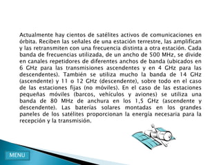 Actualmente hay cientos de satélites activos de comunicaciones en
  órbita. Reciben las señales de una estación terrestre, las amplifican
  y las retransmiten con una frecuencia distinta a otra estación. Cada
  banda de frecuencias utilizada, de un ancho de 500 MHz, se divide
  en canales repetidores de diferentes anchos de banda (ubicados en
  6 GHz para las transmisiones ascendentes y en 4 GHz para las
  descendentes). También se utiliza mucho la banda de 14 GHz
  (ascendente) y 11 o 12 GHz (descendente), sobre todo en el caso
  de las estaciones fijas (no móviles). En el caso de las estaciones
  pequeñas móviles (barcos, vehículos y aviones) se utiliza una
  banda de 80 MHz de anchura en los 1,5 GHz (ascendente y
  descendente). Las baterías solares montadas en los grandes
  paneles de los satélites proporcionan la energía necesaria para la
  recepción y la transmisión.




MENU
 