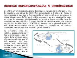 ÓRBITAS GEOESTACIONARIAS Y GEOSÍNCRONAS

Un satélite en órbita geoestacionaria describe una trayectoria circular por encima
del ecuador a una altitud de 35.800 km, completando la órbita en 24 horas, el
tiempo necesario para que la Tierra describa un giro completo. Al moverse en la
misma dirección que la Tierra, el satélite permanece en una posición fija sobre
un punto del ecuador, proporcionando un contacto ininterrumpido entre las
estaciones de tierra visibles. El primer satélite de comunicaciones que se puso
en este tipo de órbita fue el “SYNCOM 3”, lanzado por la National Aeronautics
and Space Administration (NASA) en 1964. La mayoría de los satélites
posteriores también se hallan en órbita geoestacionaria.

La diferencia entre los
satélites geoestacionarios y
los geosíncronos es que el
plano de la órbita de estos
últimos no coincide con el
del ecuador, sino que
adopta una determinada
inclinación respecto a él. El
primer satélite en órbita
geosíncrona, lanzado por
la NASA en 1963, fue el
“SYNCOM 2”.
MENU
 