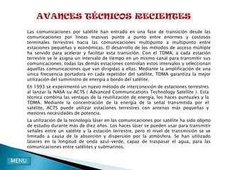 AVANCES TÉCNICOS RECIENTES
       Las comunicaciones por satélite han entrado en una fase de transición desde las
       comunicaciones por líneas masivas punto a punto entre enormes y costosos
       terminales terrestres hacia las comunicaciones multipunto a multipunto entre
       estaciones pequeñas y económicas. El desarrollo de los métodos de acceso múltiple
       ha servido para acelerar y facilitar esta transición. Con el TDMA, a cada estación
       terrestre se le asigna un intervalo de tiempo en un mismo canal para transmitir sus
       comunicaciones; todas las demás estaciones controlan estos intervalos y seleccionan
       aquellas comunicaciones que van dirigidas a ellas. Mediante la amplificación de una
       única frecuencia portadora en cada repetidor del satélite, TDMA garantiza la mejor
       utilización del suministro de energía a bordo del satélite.
       En 1993 se experimentó un nuevo método de interconexión de estaciones terrestres
       al lanzar la NASA su ACTS ( Advanced Communications Technology Satellite ). Esta
       técnica combina las ventajas de la reutilización de energía, los haces puntuales y la
       TDMA. Mediante la concentración de la energía de la señal transmitida por el
       satélite, ACTS puede utilizar estaciones terrestres con antenas más pequeñas y
       menores necesidades de potencia.
       La utilización de la tecnología láser en las comunicaciones por satélite ha sido objeto
       de estudio durante más de diez años. Los haces láser se pueden usar para transmitir
       señales entre un satélite y la estación terrestre, pero el nivel de transmisión se ve
       limitado a causa de la absorción y dispersión por la atmósfera. Se han utilizado
       láseres en la longitud de onda azul-verde, capaz de traspasar el agua, para las
       comunicaciones entre satélites y submarinos.


MENU
 