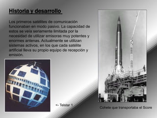 Historia y desarrollo Los primeros satélites de comunicación funcionaban en modo pasivo. La capacidad de estos se veía seriamente limitada por la necesidad de utilizar emisoras muy potentes y enormes antenas. Actualmente se utilizan sistemas activos, en los que cada satélite artificial lleva su propio equipo de recepción y emisión. <- Telstar 1Cohete que transportaba el Score