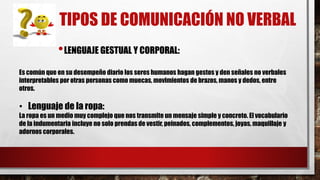 TIPOS DE COMUNICACIÓN NO VERBAL
•LENGUAJE GESTUAL Y CORPORAL:
Es común que en su desempeño diario los seres humanos hagan gestos y den señales no verbales
interpretables por otras personas como muecas, movimientos de brazos, manos y dedos, entre
otros.
• Lenguaje de la ropa:
La ropa es un medio muy complejo que nos transmite un mensaje simple y concreto. El vocabulario
de la indumentaria incluye no solo prendas de vestir, peinados, complementos, joyas, maquillaje y
adornos corporales.
 
