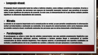 • Lenguaje visual:
El lenguaje visual comprende tanto las señas o indicios simples, como códigos semióticos complejos. Gracias a
señas, gestos y miradas, las personas son capaces de transmitir mensajes (emisor), que permiten al receptor
saber lo que significan sin ponerse de acuerdo. En este caso, la interpretación de lo que dichas señales pueden
significar es altamente dependiente del contexto.
• Mirada:
La mirada es un aspecto importante en la comunicación no verbal, ya que permite complementar la información
verbal corroborándola o matizando su contenido. En la mayoría de conversaciones entre seres humanos existe
un notable contacto visual, resultando anómalas las personas que no miran demasiado a interlocutores.
• Paralenguaje:
El paralenguaje se refiere a todo tipo de señales concurrentes con una emisión propiamente lingüística que
transmiten información adicional, matizan, reafirman o incluso pueden llegar a contradecir el sentido
comunicativo de dicha emisión lingüística. Para algunos autores, el paralenguaje son aquellas cualidades no
verbales y modificadoras de la voz y también los sonidos y silencios con que apoyamos o contradecimos.
 