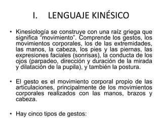 I. LENGUAJE KINÉSICO
• Kinesiología se construye con una raíz griega que
significa “movimiento”. Comprende los gestos, los
movimientos corporales, los de las extremidades,
las manos, la cabeza, los pies y las piernas, las
expresiones faciales (sonrisas), la conducta de los
ojos (parpadeo, dirección y duración de la mirada
y dilatación de la pupila), y también la postura.
• El gesto es el movimiento corporal propio de las
articulaciones, principalmente de los movimientos
corporales realizados con las manos, brazos y
cabeza.
• Hay cinco tipos de gestos:
 