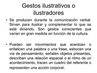 Gestos ilustrativos o
ilustradores
• Se producen durante la comunicación verbal.
Sirven para ilustrar y complementar lo que se
está diciendo. Son gestos conscientes que
varían en gran medida en función de la cultura.
• Pueden ser movimientos que acentúen o
enfaticen una palabra o una frase, esbocen una
vía de pensamiento, señalen objetos presentes,
describan una relación espacial o el ritmo de un
acontecimiento, tracen un cuadro del referente o
representen una acción corporal.
 
