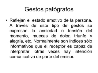 Gestos patógrafos
• Reflejan el estado emotivo de la persona.
A través de este tipo de gestos se
expresan la ansiedad o tensión del
momento, muecas de dolor, triunfo y
alegría, etc. Normalmente son índices sólo
informativos que el receptor es capaz de
interpretar; otras veces hay intención
comunicativa de parte del emisor.
 