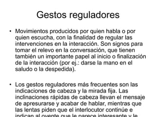 Gestos reguladores
• Movimientos producidos por quien habla o por
quien escucha, con la finalidad de regular las
intervenciones en la interacción. Son signos para
tomar el relevo en la conversación, que tienen
también un importante papel al inicio o finalización
de la interacción (por ej.: darse la mano en el
saludo o la despedida).
• Los gestos reguladores más frecuentes son las
indicaciones de cabeza y la mirada fija. Las
inclinaciones rápidas de cabeza llevan el mensaje
de apresurarse y acabar de hablar, mientras que
las lentas piden que el interlocutor continúe e
 