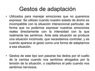 Gestos de adaptación
• Utilizados para manejar emociones que no queremos
expresar. Se utilizan cuando nuestro estado de ánimo es
incompatible con la situación interaccional particular, de
forma que no podemos expresar nuestras emociones
reales directamente con la intensidad con la que
realmente las sentimos. Ante esta situación se produce
una situación incómoda, que necesitamos controlar, y es
cuando aparece el gesto como una forma de adaptarnos
a esa situación.
• Gestos de este tipo son pasarse los dedos por el cuello
de la camisa cuando nos sentimos ahogados por la
tensión de la situación, o cepillamos el pelo cuando nos
sentimos nerviosos.
 