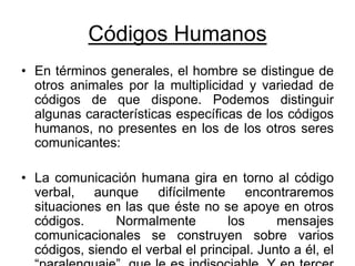 Códigos Humanos
• En términos generales, el hombre se distingue de
otros animales por la multiplicidad y variedad de
códigos de que dispone. Podemos distinguir
algunas características específicas de los códigos
humanos, no presentes en los de los otros seres
comunicantes:
• La comunicación humana gira en torno al código
verbal, aunque difícilmente encontraremos
situaciones en las que éste no se apoye en otros
códigos. Normalmente los mensajes
comunicacionales se construyen sobre varios
códigos, siendo el verbal el principal. Junto a él, el
 