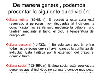 De manera general, podemos
presentar la siguiente subdivisión:
 Zona íntima (15-45cm): El acceso a esta zona está
reservado a personas muy vinculadas al individuo, la
comunicación no se da sólo mediante la palabra, sino
también mediante el tacto, el olor, la temperatura del
cuerpo, etc.
 Zona personal (46-122cm): En esta zona podrán entrar
todas las personas que se hayan ganado la confianza del
individuo. Está limitada por la extensión del brazo: el
dominio físico.
 Zona social (122-360cm): El área social está reservada a
personas que el individuo no conoce o conoce muy poco.
 