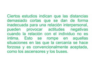 Ciertos estudios indican que las distancias
demasiado cortas que se dan de forma
inadecuada para una relación interpersonal,
pueden provocar actitudes negativas
cuando la relación con el individuo no es
íntima. Esto se rompe en aquellas
situaciones en las que la cercanía se hace
forzosa y es convencionalmente aceptada,
como los ascensores y los buses.
 