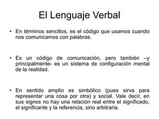 El Lenguaje Verbal
• En términos sencillos, es el código que usamos cuando
nos comunicamos con palabras.
• Es un código de comunicación, pero también –y
principalmente- es un sistema de configuración mental
de la realidad.
• En sentido amplio es simbólico (pues sirva para
representar una cosa por otra) y social. Vale decir, en
sus signos no hay una relación real entre el significado,
el significante y la referencia, sino arbitraria.
 