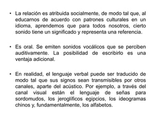 • La relación es atribuida socialmente, de modo tal que, al
educarnos de acuerdo con patrones culturales en un
idioma, aprendemos que para todos nosotros, cierto
sonido tiene un significado y representa una referencia.
• Es oral. Se emiten sonidos vocálicos que se perciben
auditivamente. La posibilidad de escribirlo es una
ventaja adicional.
• En realidad, el lenguaje verbal puede ser traducido de
modo tal que sus signos sean transmisibles por otros
canales, aparte del acústico. Por ejemplo, a través del
canal visual están el lenguaje de señas para
sordomudos, los jeroglíficos egipcios, los ideogramas
chinos y, fundamentalmente, los alfabetos.
 