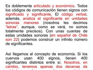 Es doblemente articulado y económico. Todos
los códigos de comunicación tienen signos con
significado y significante. El código verbal,
además, analiza el significante en unidades
sonoras menores (nosotros les decimos
“letras”, aunque, como se verá, no somos
totalmente precisos). Con unas cuantas de
estas unidades sonoras (en español de Chile
son 22) podemos construir un infinito número
de significantes.
Así llegamos al concepto de economía. Si los
cuervos usan 400 signos, tienen 400
significantes distintos entre sí. Nosotros, en
cambio, tenemos apenas dos decenas de
 