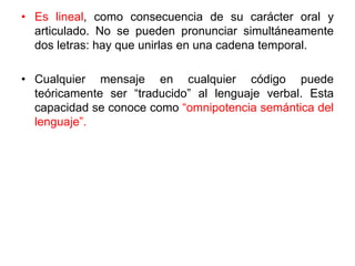 • Es lineal, como consecuencia de su carácter oral y
articulado. No se pueden pronunciar simultáneamente
dos letras: hay que unirlas en una cadena temporal.
• Cualquier mensaje en cualquier código puede
teóricamente ser “traducido” al lenguaje verbal. Esta
capacidad se conoce como “omnipotencia semántica del
lenguaje”.
 