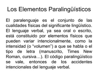 Los Elementos Paralingüísticos
El paralenguaje es el conjunto de las
cualidades físicas del significante lingüístico.
El lenguaje verbal, ya sea oral o escrito,
está constituido por elementos físicos que
pueden variar intencionalmente, como la
intensidad (o “volumen”) a que se habla o el
tipo de letra (manuscrito, Times New
Roman, cursiva…). El código paralingüístico
se vale, entonces de los accidentes
intencionales del lenguaje verbal.
 