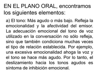 EN EL PLANO ORAL, encontramos
los siguientes elementos:
a) El tono: Más agudo o más bajo. Refleja la
emocionalidad y la afectividad del emisor.
La adecuación emocional del tono de voz
utilizado en la conversación no sólo refleja,
sino que también condiciona muchas veces
el tipo de relación establecida. Por ejemplo,
una excesiva emocionalidad ahoga la voz y
el tono se hace más agudo. Por lo tanto, el
deslizamiento hacia los tonos agudos es
síntoma de inhibición emocional.
 