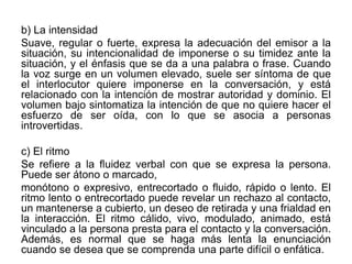 b) La intensidad
Suave, regular o fuerte, expresa la adecuación del emisor a la
situación, su intencionalidad de imponerse o su timidez ante la
situación, y el énfasis que se da a una palabra o frase. Cuando
la voz surge en un volumen elevado, suele ser síntoma de que
el interlocutor quiere imponerse en la conversación, y está
relacionado con la intención de mostrar autoridad y dominio. El
volumen bajo sintomatiza la intención de que no quiere hacer el
esfuerzo de ser oída, con lo que se asocia a personas
introvertidas.
c) El ritmo
Se refiere a la fluidez verbal con que se expresa la persona.
Puede ser átono o marcado,
monótono o expresivo, entrecortado o fluido, rápido o lento. El
ritmo lento o entrecortado puede revelar un rechazo al contacto,
un mantenerse a cubierto, un deseo de retirada y una frialdad en
la interacción. El ritmo cálido, vivo, modulado, animado, está
vinculado a la persona presta para el contacto y la conversación.
Además, es normal que se haga más lenta la enunciación
cuando se desea que se comprenda una parte difícil o enfática.
 
