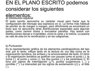 EN EL PLANO ESCRITO podemos
considerar los siguientes
elementos:a) Distribución espacial
El texto escrito aprovecha su carácter visual para hacer que la
configuración del mensaje sea expresiva en sí. La forma más habitual
de escribir es de margen a margen, pero difícilmente se encontrará un
texto que no aproveche otras distribuciones espaciales para algunas
partes, como centrar títulos o encuadrar párrafos. Hay textos con
distribuciones típicas e invariables, como la carta y la noticia. La poesía
se vale de esto en la versificación y en los caligramas.
b) Puntuación
Es la representación gráfica de los elementos paralingüísticos del tipo
oral; por lo tanto, influye tanto en la lectura en voz alta como en la
organización temática, los énfasis y la emocionalidad del texto. El ritmo
y la organización temática se grafican con pausas como el punto (.), la
coma (,), el punto y coma (;), los dos puntos (:) y los paréntesis (). El
tono por signos de interrogación (¿?), puntos suspensivos (…) y
comillas (“”). La intensidad por los signos de exclamación (¡!) y el tilde
(´).
 