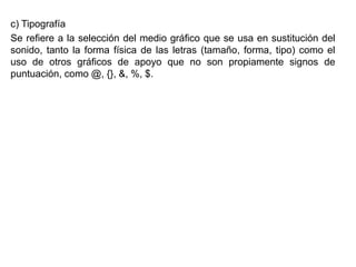 c) Tipografía
Se refiere a la selección del medio gráfico que se usa en sustitución del
sonido, tanto la forma física de las letras (tamaño, forma, tipo) como el
uso de otros gráficos de apoyo que no son propiamente signos de
puntuación, como @, {}, &, %, $.
 