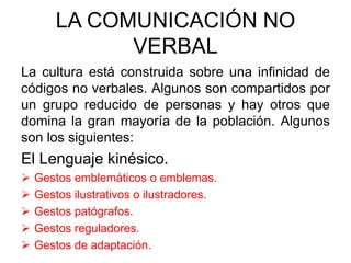 LA COMUNICACIÓN NO
VERBAL
La cultura está construida sobre una infinidad de
códigos no verbales. Algunos son compartidos por
un grupo reducido de personas y hay otros que
domina la gran mayoría de la población. Algunos
son los siguientes:
El Lenguaje kinésico.
 Gestos emblemáticos o emblemas.
 Gestos ilustrativos o ilustradores.
 Gestos patógrafos.
 Gestos reguladores.
 Gestos de adaptación.
 