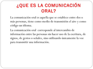 ¿QUE ES LA COMUNICACIÓN
ORAL?
La comunicación oral es aquella que se establece entre dos o
más personas, tiene como medio de transmisión el aire y como
código un idioma.
La comunicación oral corresponde al intercambio de
información entre las personas sin hacer uso de la escritura, de
signos, de gestos o señales, sino utilizando únicamente la voz
para transmitir una información.
 