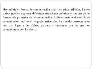 Hay múltiples formas de comunicación oral. Los gritos, silbidos, llantos
y risas pueden expresar diferentes situaciones anímicas y son una de las
formas más primarias de la comunicación. La forma más evolucionada de
comunicación oral es el lenguaje articulado, los sonidos estructurados
que dan lugar a las sílabas, palabras y oraciones con las que nos
comunicamos con los demás.
 