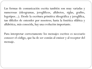 Las formas de comunicación escrita también son muy variadas y
numerosas (ideogramas, jeroglíficos, alfabetos, siglas, grafito,
logotipos...). Desde la escritura primitiva ideográfica y jeroglífica,
tan difíciles de entender por nosotros; hasta la fonética silábica y
alfabética, más conocida, hay una evolución importante.
Para interpretar correctamente los mensajes escritos es necesario
conocer el código, que ha de ser común al emisor y al receptor del
mensaje.
 