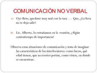 COMUNICACIÓN NO VERBAL
A) Oye Beto, quedaste muy mal con la raza. . . Que, ¿La fiera
no te dejo salir?
B) Lic. Alberto, lo extrañamos en la reunión, ¿Algún
contratiempo de importancia?
Observa estas situaciones de comunicación y trata de imaginar
las características de los interlocutores: como lucen, qué
edad tienen, que accesorios portan, como visten, en donde
se encuentran.
 