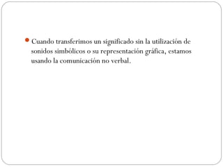 Cuando transferimos un significado sin la utilización de
sonidos simbólicos o su representación gráfica, estamos
usando la comunicación no verbal.
 