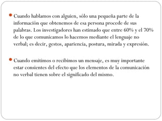 Cuando hablamos con alguien, sólo una pequeña parte de la
información que obtenemos de esa persona procede de sus
palabras. Los investigadores han estimado que entre 60% y el 70%
de lo que comunicamos lo hacemos mediante el lenguaje no
verbal; es decir, gestos, apariencia, postura, mirada y expresión.
Cuando emitimos o recibimos un mensaje, es muy importante
estar consientes del efecto que los elementos de la comunicación
no verbal tienen sobre el significado del mismo.
 