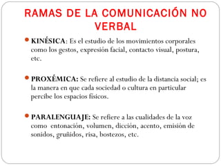 RAMAS DE LA COMUNICACIÓN NO
VERBAL
KINÉSICA: Es el estudio de los movimientos corporales
como los gestos, expresión facial, contacto visual, postura,
etc.
PROXÉMICA: Se refiere al estudio de la distancia social; es
la manera en que cada sociedad o cultura en particular
percibe los espacios físicos.
PARALENGUAJE: Se refiere a las cualidades de la voz
como entonación, volumen, dicción, acento, emisión de
sonidos, gruñidos, risa, bostezos, etc.
 