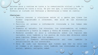 Existen pros y contras en torno a la comunicación virtual y todo lo
que se genera en torno a ella. Es por eso que, a continuación, se
formula un listado con ventajas y desventajas a tener en cuenta:
•Ventajas:
• Permite conocer y vincularse entre sí a gente que tiene las
mismas inquietudes e intereses, más allá de las distancias
físicas.
• Facilita el acceso a información vinculada a los temas más
variados.
• Fomenta el estudio, los vínculos, los intercambios, el trabajo
colaborativo y hasta la compra y venta de bienes y servicios.
• Permite acceder no solo a información sobre los tópicos más
variados, sino también a los puntos de vista más diversos sobre
esos tópicos. Rompe con los sesgos.
• Facilita y fomenta retroalimentación así como también la
actualización de los contenidos.
• Deja de lado las barreras que tienen que ver no solo con
el tiempo y el espacio, sino también las vinculadas al origen
social, género, religión, edad.
 
