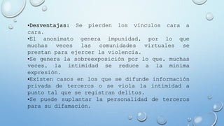 •Desventajas: Se pierden los vínculos cara a
cara.
•El anonimato genera impunidad, por lo que
muchas veces las comunidades virtuales se
prestan para ejercer la violencia.
•Se genera la sobreexposición por lo que, muchas
veces, la intimidad se reduce a la mínima
expresión.
•Existen casos en los que se difunde información
privada de terceros o se viola la intimidad a
punto tal que se registran delitos.
•Se puede suplantar la personalidad de terceros
para su difamación.
 